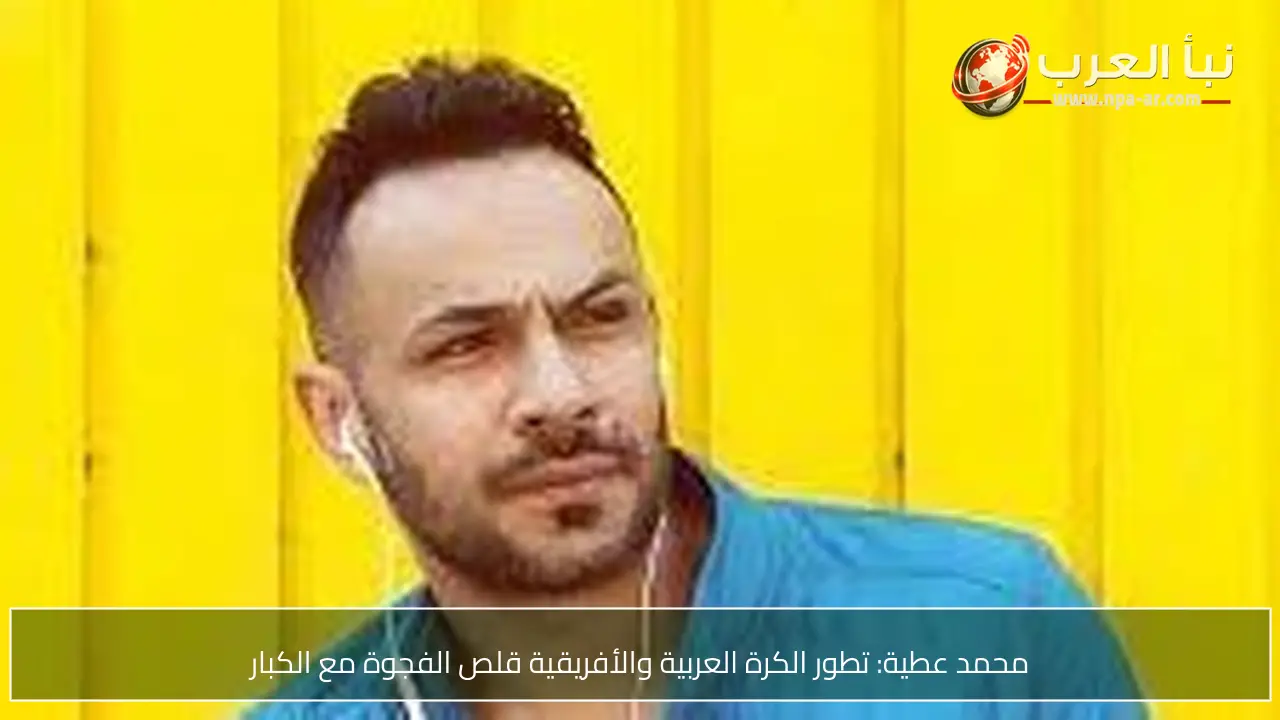 محمد عطية: تطور الكرة العربية والأفريقية قلص الفجوة مع الكبار