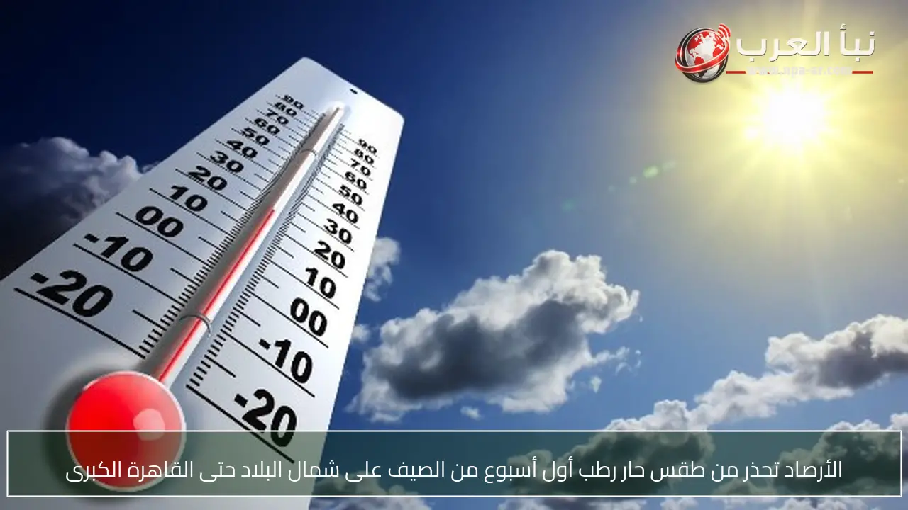 الأرصاد تحذر من طقس حار رطب أول أسبوع من الصيف على شمال البلاد حتى القاهرة الكبرى