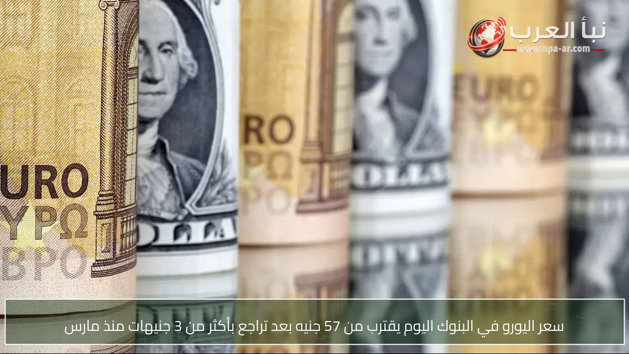 سعر اليورو في البنوك اليوم يقترب من 57 جنيه بعد تراجع بأكثر من 3 جنيهات منذ مارس