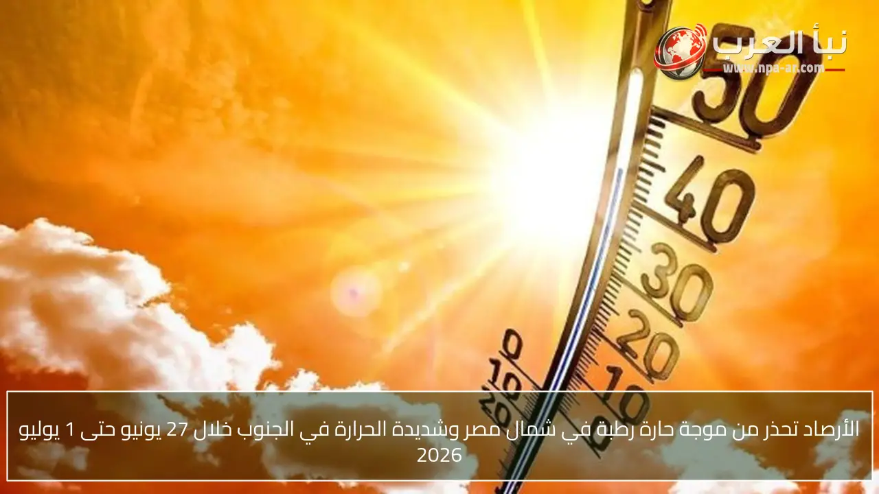 الأرصاد تحذر من موجة حارة رطبة في شمال مصر وشديدة الحرارة في الجنوب خلال 27 يونيو حتى 1 يوليو 2026