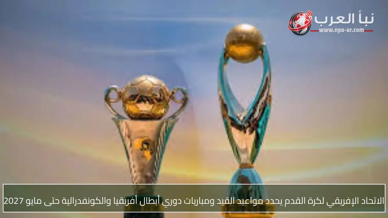 الاتحاد الإفريقي لكرة القدم يحدد مواعيد القيد ومباريات دوري أبطال أفريقيا والكونفدرالية حتى مايو 2027