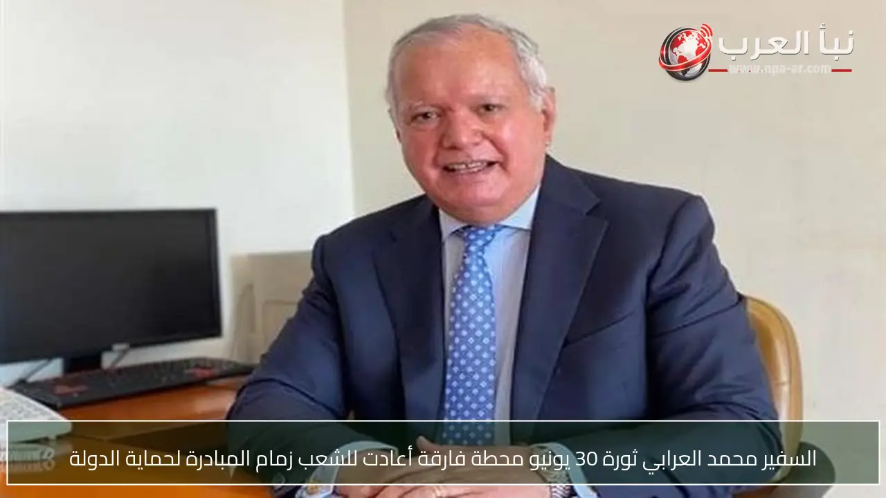السفير محمد العرابي ثورة 30 يونيو محطة فارقة أعادت للشعب زمام المبادرة لحماية الدولة