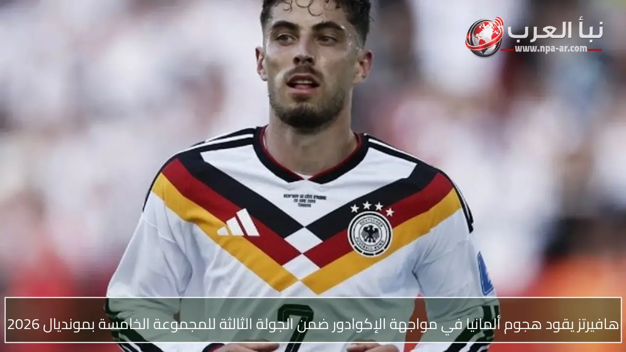 هافيرتز يقود هجوم ألمانيا في مواجهة الإكوادور ضمن الجولة الثالثة للمجموعة الخامسة بمونديال 2026