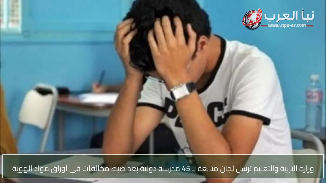 وزارة التربية والتعليم ترسل لجان متابعة لـ 45 مدرسة دولية بعد ضبط مخالفات في أوراق مواد الهوية