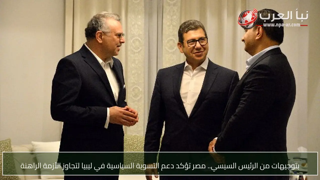 بتوجيهات من الرئيس السيسي.. مصر تؤكد دعم التسوية السياسية في ليبيا لتجاوز الأزمة الراهنة