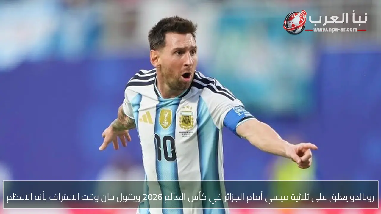 رونالدو يعلق على ثلاثية ميسي أمام الجزائر في كأس العالم 2026 ويقول حان وقت الاعتراف بأنه الأعظم