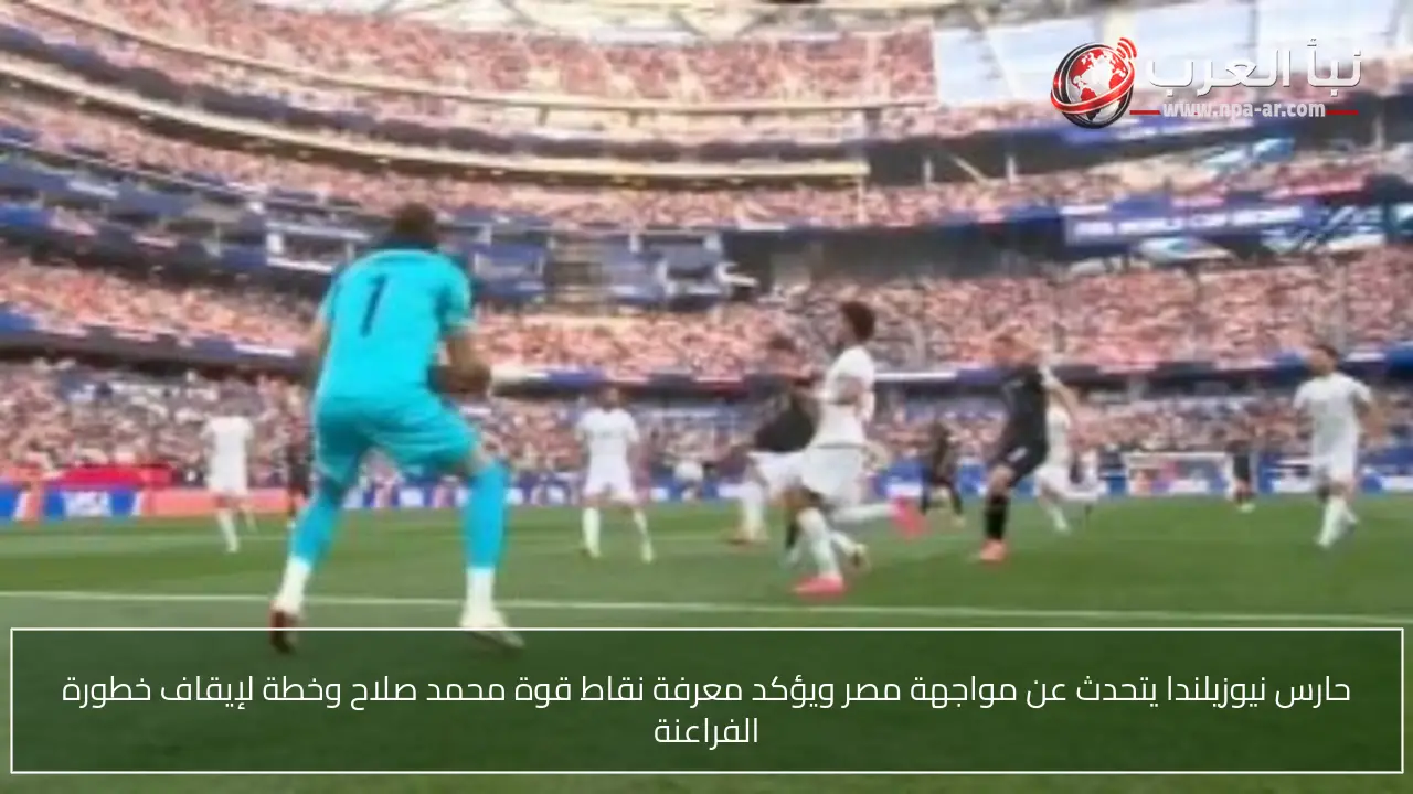 حارس نيوزيلندا يتحدث عن مواجهة مصر ويؤكد معرفة نقاط قوة محمد صلاح وخطة لإيقاف خطورة الفراعنة
