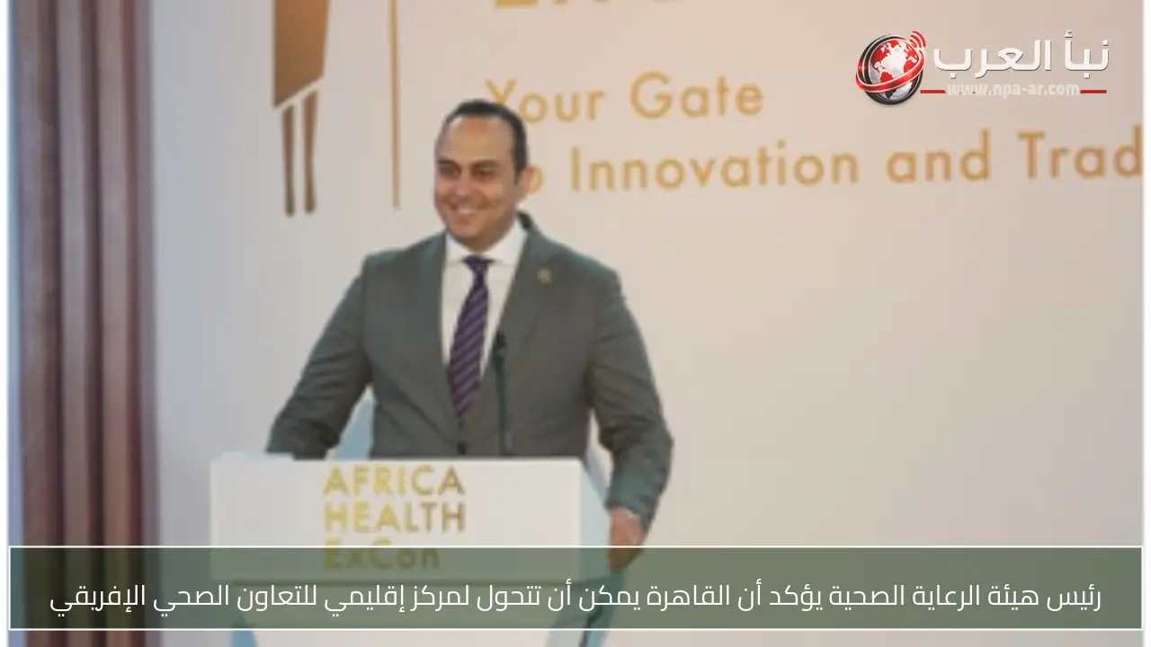 رئيس هيئة الرعاية الصحية يؤكد أن القاهرة يمكن أن تتحول لمركز إقليمي للتعاون الصحي الإفريقي