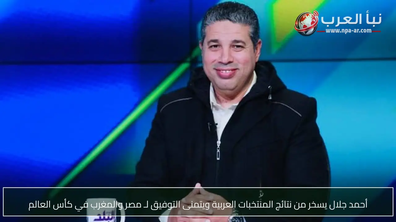 أحمد جلال يسخر من نتائج المنتخبات العربية ويتمنى التوفيق لـ مصر والمغرب في كأس العالم