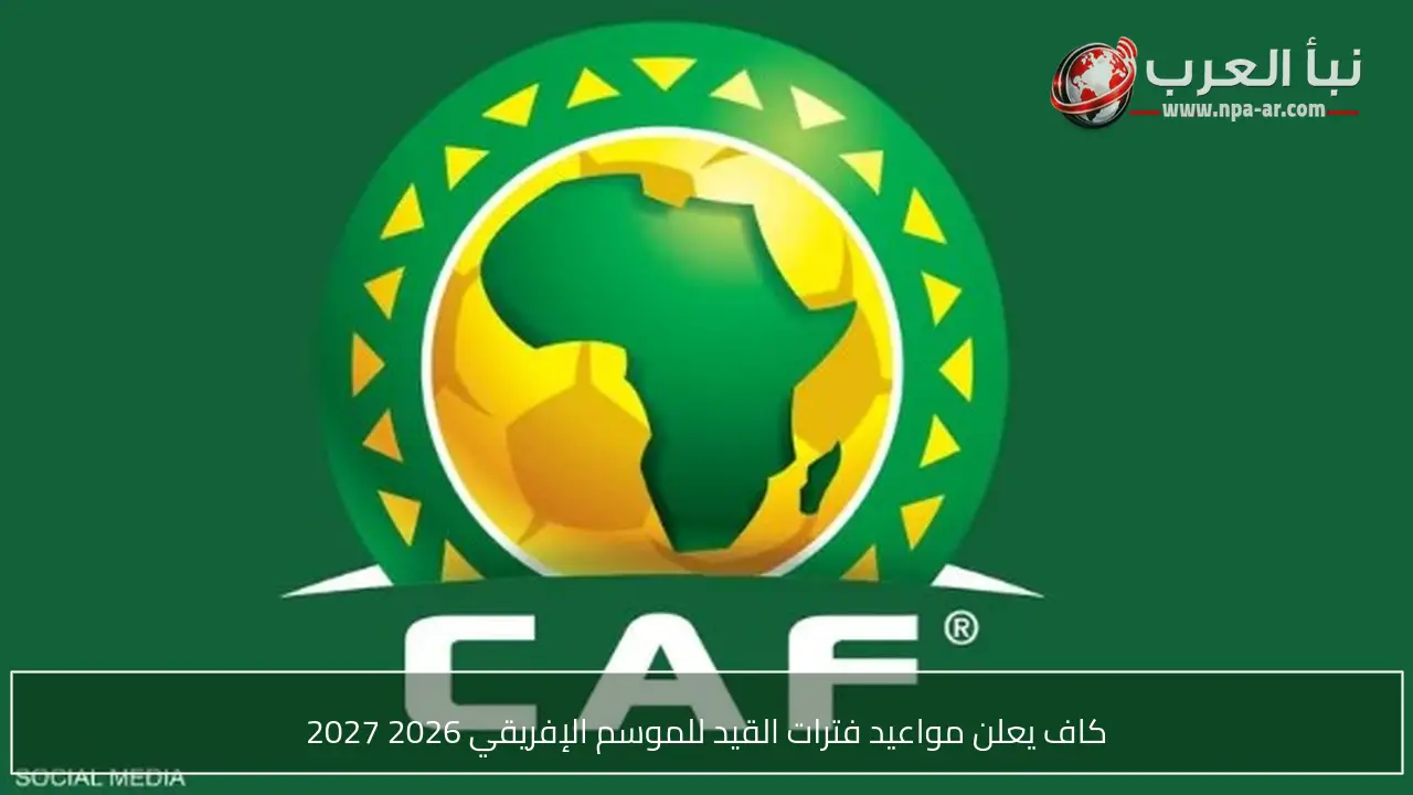 كاف يعلن مواعيد فترات القيد للموسم الإفريقي 2026 2027