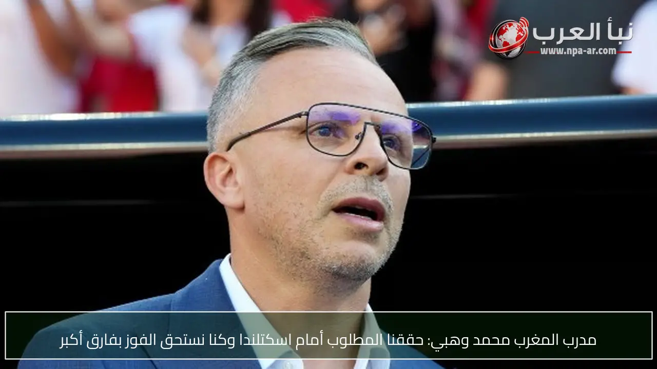مدرب المغرب محمد وهبي: حققنا المطلوب أمام اسكتلندا وكنا نستحق الفوز بفارق أكبر