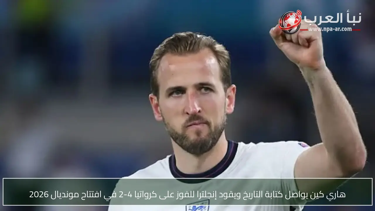 هاري كين يواصل كتابة التاريخ ويقود إنجلترا للفوز على كرواتيا 4-2 في افتتاح مونديال 2026