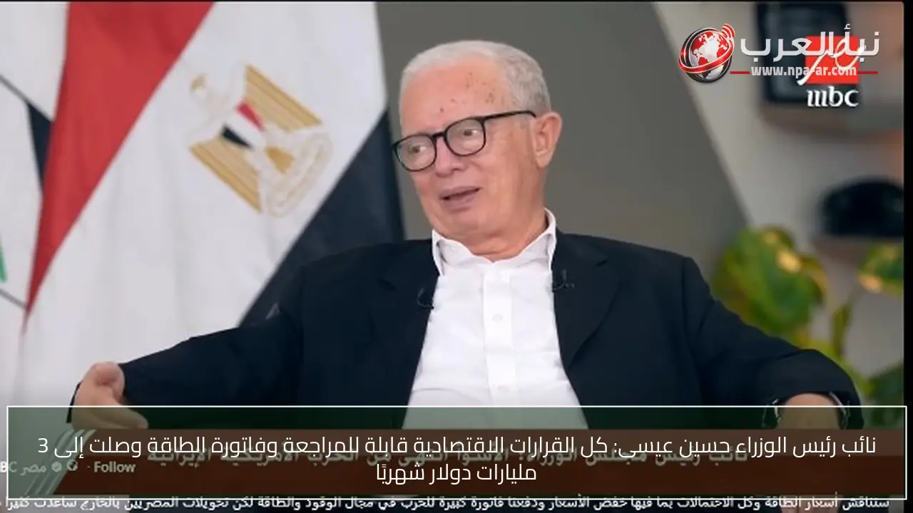 نائب رئيس الوزراء حسين عيسى: كل القرارات الاقتصادية قابلة للمراجعة وفاتورة الطاقة وصلت إلى 3 مليارات دولار شهريًا