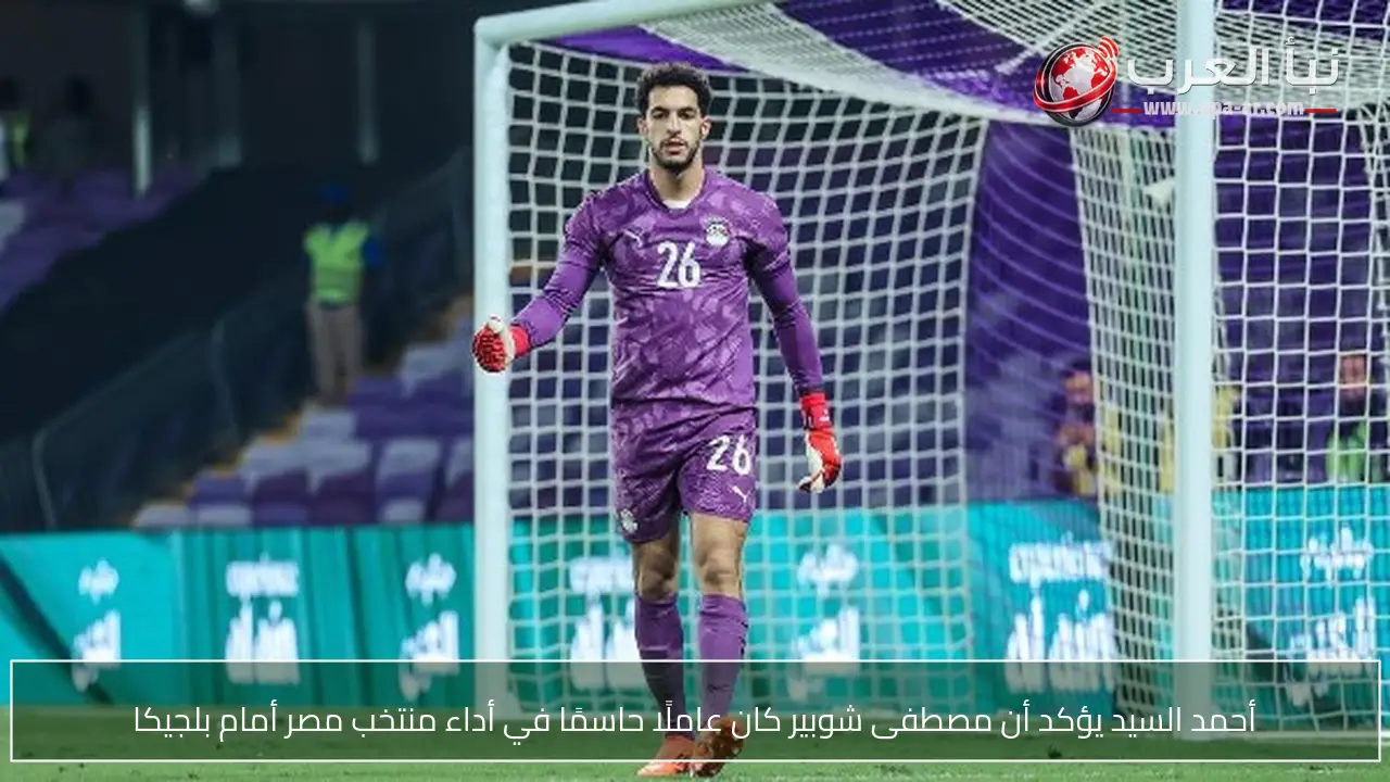 أحمد السيد يؤكد أن مصطفى شوبير كان عاملًا حاسمًا في أداء منتخب مصر أمام بلجيكا