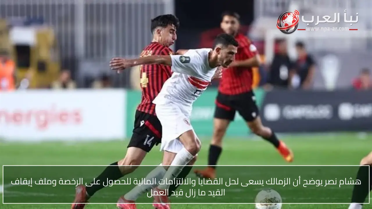 هشام نصر يوضح أن الزمالك يسعى لحل القضايا والالتزامات المالية للحصول على الرخصة وملف إيقاف القيد ما زال قيد العمل