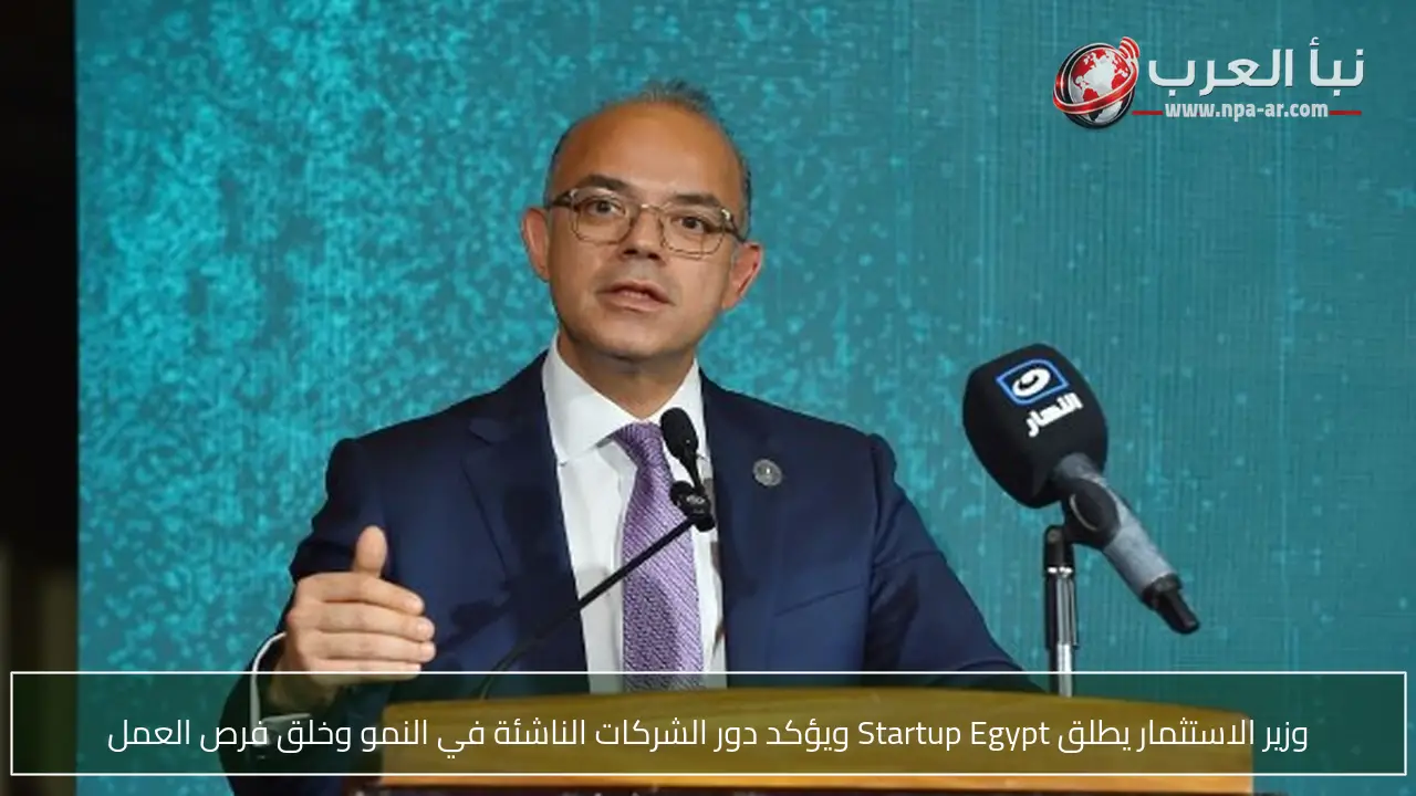 وزير الاستثمار يطلق Startup Egypt ويؤكد دور الشركات الناشئة في النمو وخلق فرص العمل