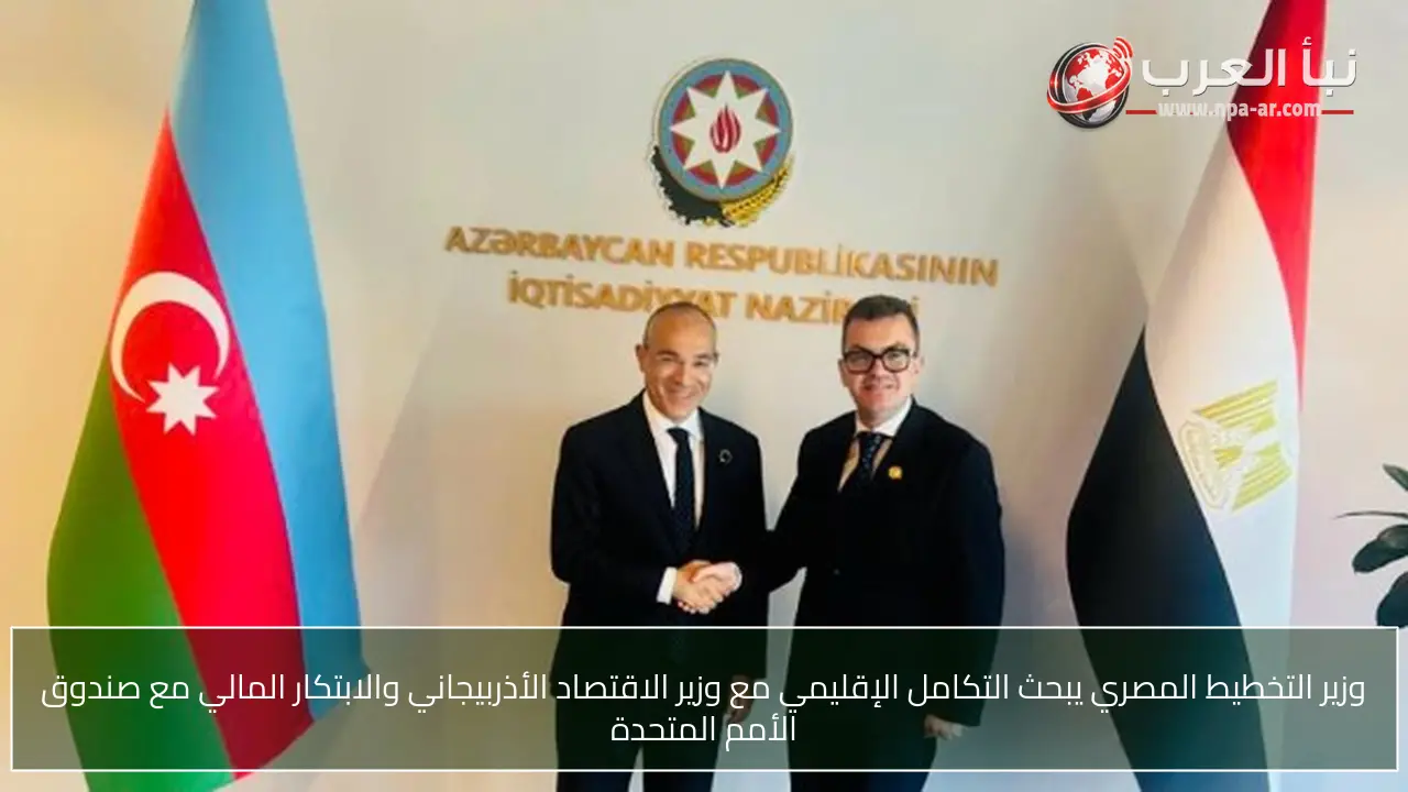 وزير التخطيط المصري يبحث التكامل الإقليمي مع وزير الاقتصاد الأذربيجاني والابتكار المالي مع صندوق الأمم المتحدة