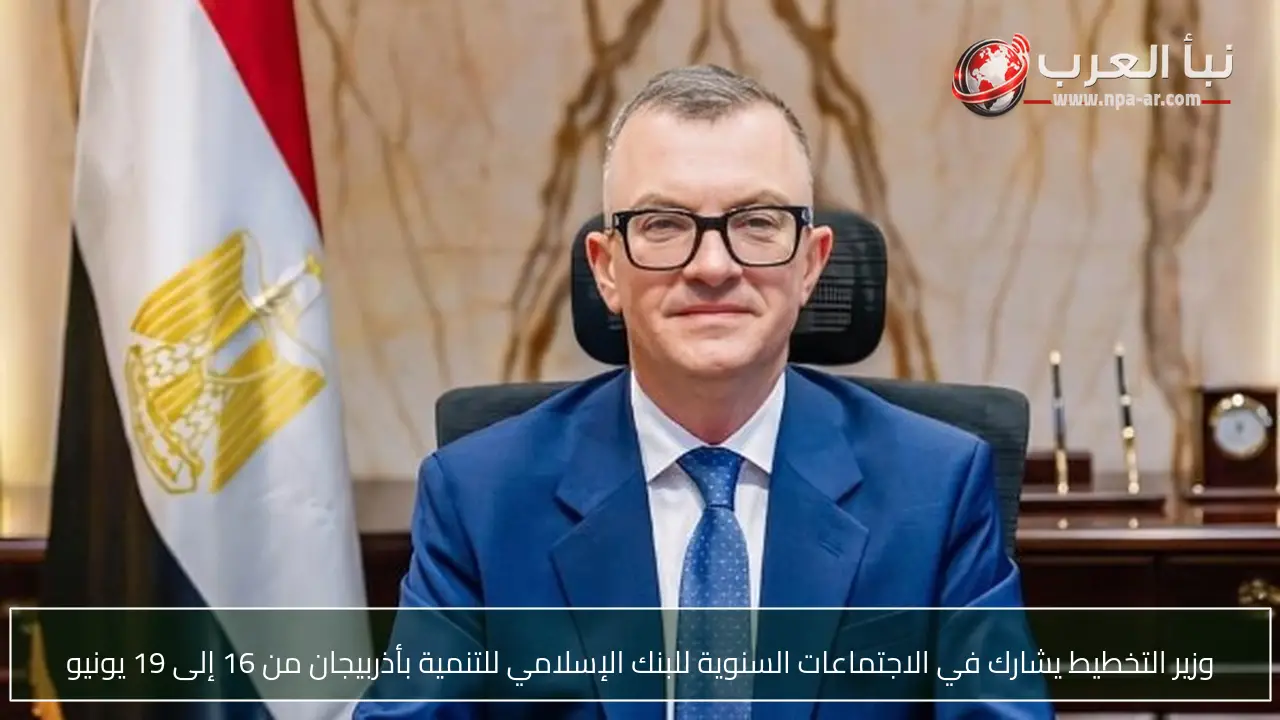 وزير التخطيط يشارك في الاجتماعات السنوية للبنك الإسلامي للتنمية بأذربيجان من 16 إلى 19 يونيو